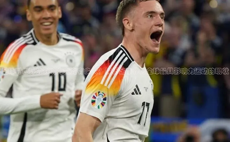 星空·体育综合APP下载官网百度手机助手足球对世界的影响力究竟有多大？解析足球作为全球最具影响力运动的现状