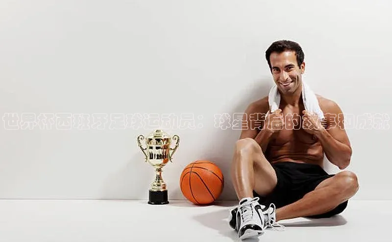 星空综合(中国)官方网站官网百度百聘世界杯西班牙足球运动员：球星背后的故事和成就