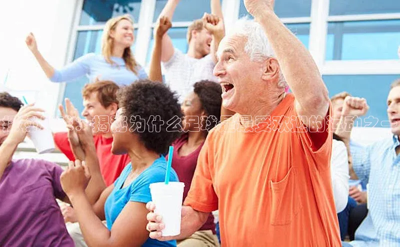 星空体育app官网下载安卓宣亚国际探秘足球：揭秘为什么足球是最受欢迎的运动之一