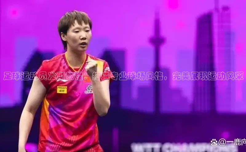 星空综合体育全站app巴美列捷福足球运动员发型教程：打造专业球场风格，完美展现运动风采