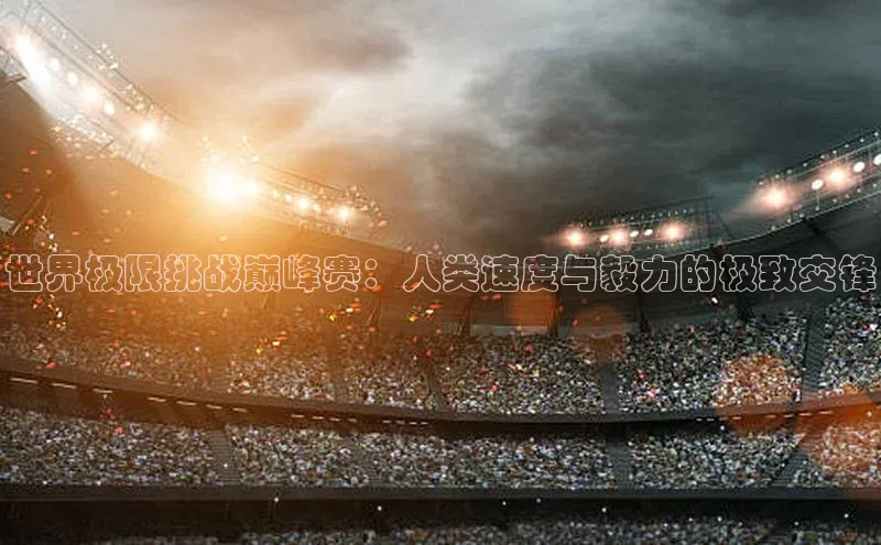 星空体育官网在线遥望科技世界极限挑战巅峰赛：人类速度与毅力的极致交锋