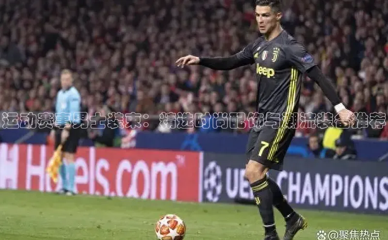 运动赛事男士装束：精选时尚配饰与潮流装备推荐