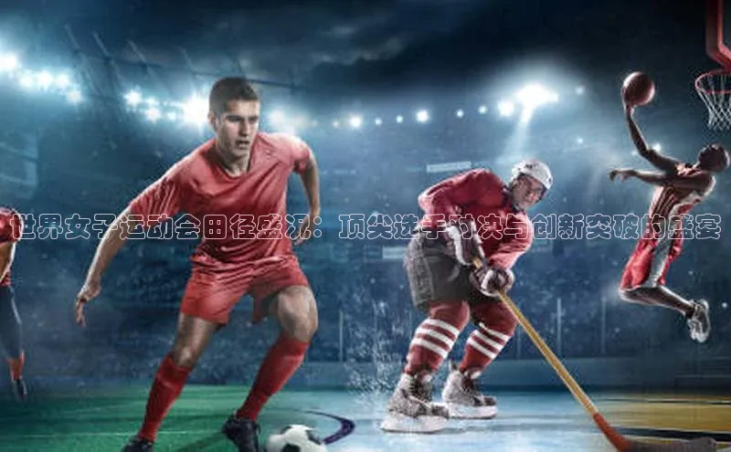 世界女子运动会田径盛况：顶尖选手对决与创新突破的盛宴